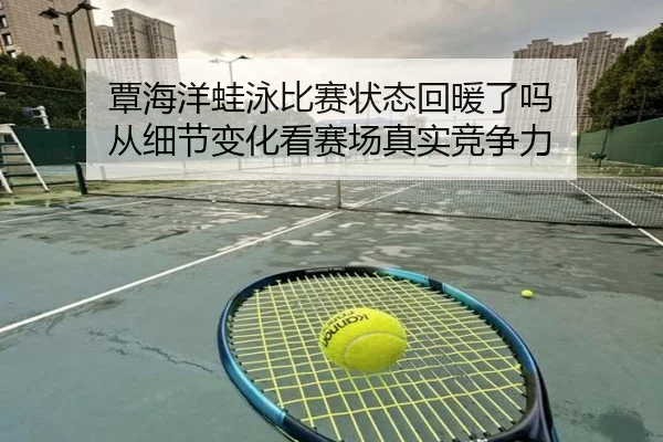 覃海洋蛙泳比赛状态回暖了吗 从细节变化看赛场真实竞争力
