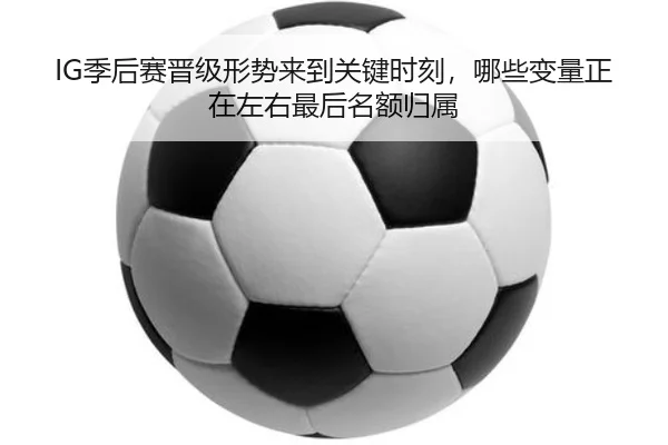 IG季后赛晋级形势来到关键时刻，哪些变量正在左右最后名额归属